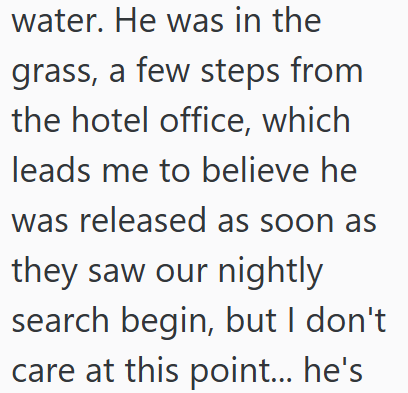 water. He was in the grass, a few steps from the hotel office, which leads me to believe he was released as soon as they saw our nightly search begin, but I don't care at this point... he's