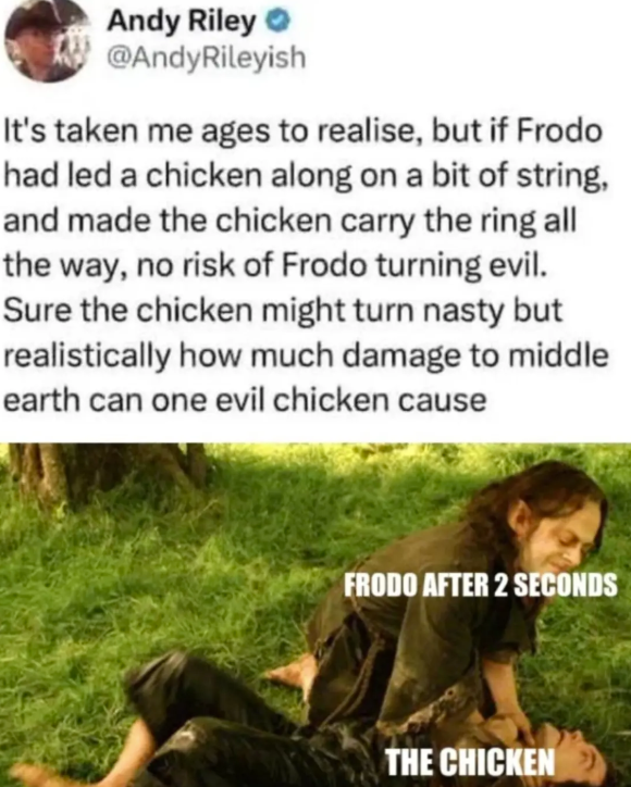 Andy Riley @AndyRileyish It's taken me ages to realise, but if Frodo had led a chicken along on a bit of string, and made the chicken carry the ring all the way, no risk of Frodo turning evil. Sure the chicken might turn nasty but realistically how much damage to middle earth can one evil chicken cause FRODO AFTER 2 SECONDS THE CHICKEN