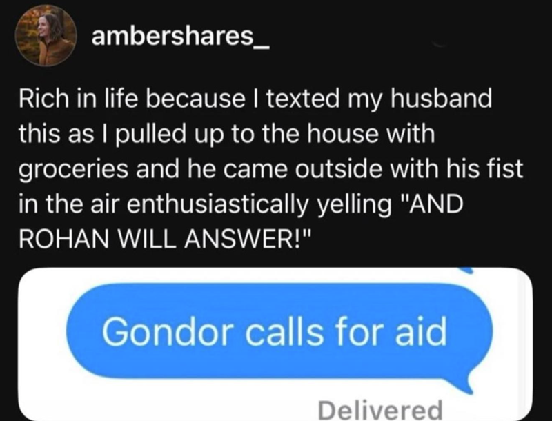 ambershares Rich in life because I texted my husband this as I pulled up to the house with groceries and he came outside with his fist in the air enthusiastically yelling "AND ROHAN WILL ANSWER!" Gondor calls for aid Delivered