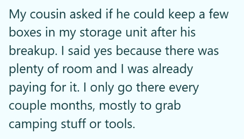 My cousin asked if he could keep a few boxes in my storage unit after his breakup. I said yes because there was plenty of room and I was already paying for it. I only go there every couple months, mostly to grab camping stuff or tools.
