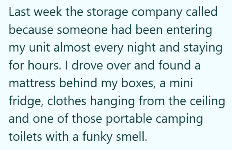 Last week the storage company called because someone had been entering my unit almost every night and staying for hours. I drove over and found a mattress behind my boxes, a mini fridge, clothes hanging from the ceiling and one of those portable camping toilets with a funky smell.