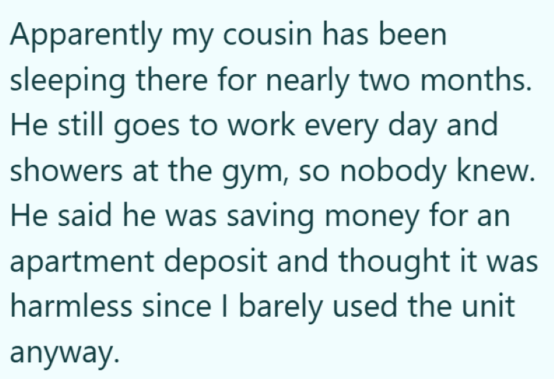 Apparently my cousin has been sleeping there for nearly two months. He still goes to work every day and showers at the gym, so nobody knew. He said he was saving money for an apartment deposit and thought it was harmless since I barely used the unit anyway.