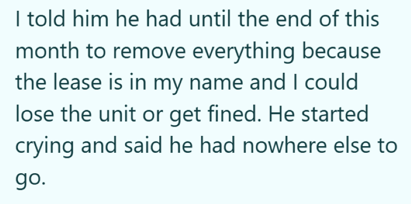 I told him he had until the end of this month to remove everything because the lease is in my name and I could lose the unit or get fined. He started crying and said he had nowhere else to go.
