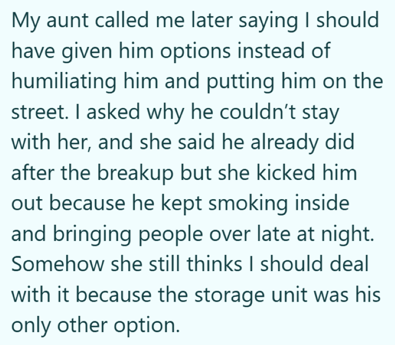 My aunt called me later saying I should have given him options instead of humiliating him and putting him on the street. I asked why he couldn't stay with her, and she said he already did after the breakup but she kicked him out because he kept smoking inside and bringing people over late at night. Somehow she still thinks I should deal with it because the storage unit was his only other option.