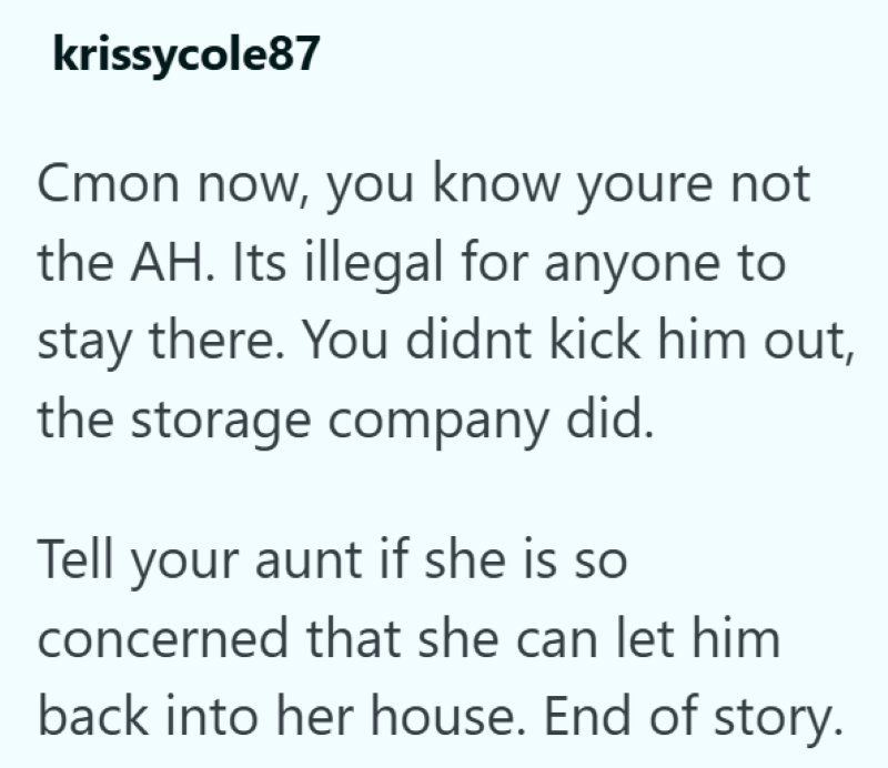 krissycole87 Cmon now, you know youre not the AH. Its illegal for anyone to stay there. You didnt kick him out, the storage company did. Tell your aunt if she is so concerned that she can let him back into her house. End of story.