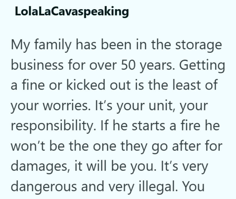 LolaLaCavaspeaking My family has been in the storage business for over 50 years. Getting a fine or kicked out is the least of your worries. It's your unit, your responsibility. If he starts a fire he won't be the one they go after for damages, it will be you. It's very dangerous and very illegal. You