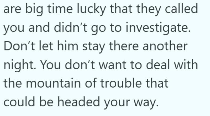 are big time lucky that they called you and didn't go to investigate. Don't let him stay there another night. You don't want to deal with the mountain of trouble that could be headed your way.