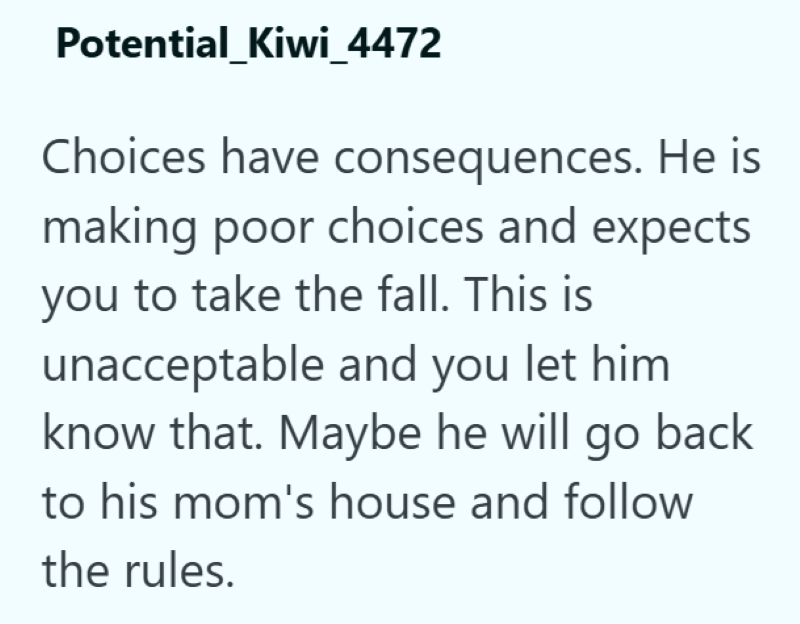 Potential_Kiwi_4472 Choices have consequences. He is making poor choices and expects you to take the fall. This is unacceptable and you let him know that. Maybe he will go back to his mom's house and follow the rules.