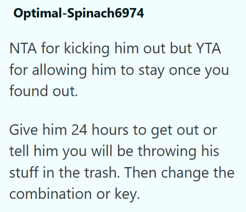 Optimal-Spinach6974 NTA for kicking him out but YTA for allowing him to stay once you found out. Give him 24 hours to get out or tell him you will be throwing his stuff in the trash. Then change the combination or key.