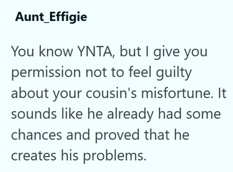 Aunt_Effigie You know YNTA, but I give you permission not to feel guilty about your cousin's misfortune. It sounds like he already had some chances and proved that he creates his problems.