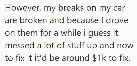However, my breaks on my car are broken and because I drove on them for a while i guess it messed a lot of stuff up and now to fix it it'd be around $1k to fix.