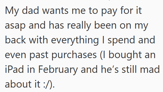 My dad wants me to pay for it asap and has really been on my back with everything I spend and even past purchases (I bought an iPad in February and he's still mad about it :/).