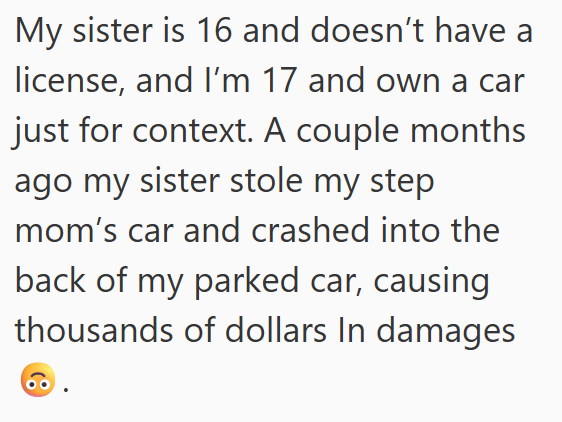 My sister is 16 and doesn't have a license, and I'm 17 and own a car just for context. A couple months ago my sister stole my step mom's car and crashed into the back of my parked car, causing thousands of dollars In damages