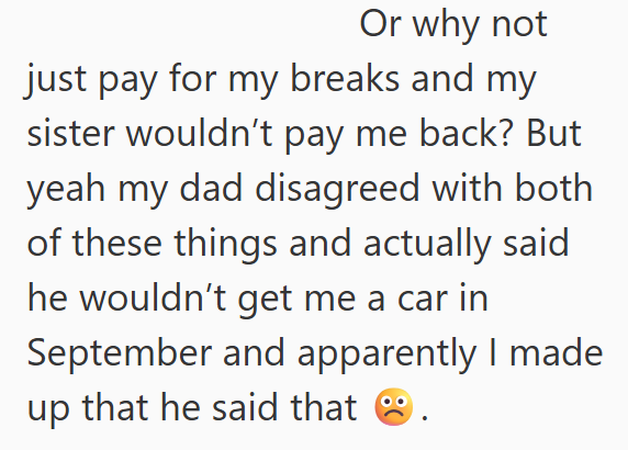Or why not just pay for my breaks and my sister wouldn't pay me back? But yeah my dad disagreed with both of these things and actually said he wouldn't get me a car in September and apparently I made up that he said that.