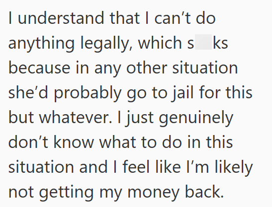 I understand that I can't do anything legally, which s ks because in any other situation she'd probably go to jail for this but whatever. I just genuinely don't know what to do in this situation and I feel like I'm likely not getting my money back.