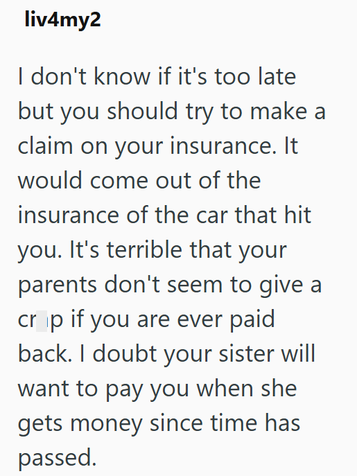 liv4my2 I don't know if it's too late but you should try to make a claim on your insurance. It would come out of the insurance of the car that hit you. It's terrible that your parents don't seem to give a cr ip if you are ever paid back. I doubt your sister will want to pay you when she gets money since time has passed.