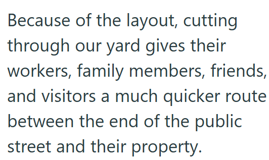 Because of the layout, cutting through our yard gives their workers, family members, friends, and visitors a much quicker route between the end of the public street and their property.