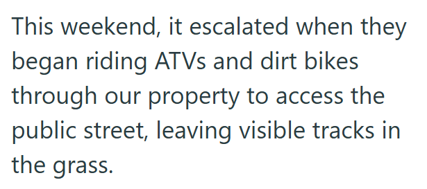 This weekend, it escalated when they began riding ATVs and dirt bikes through our property to access the public street, leaving visible tracks in the grass.