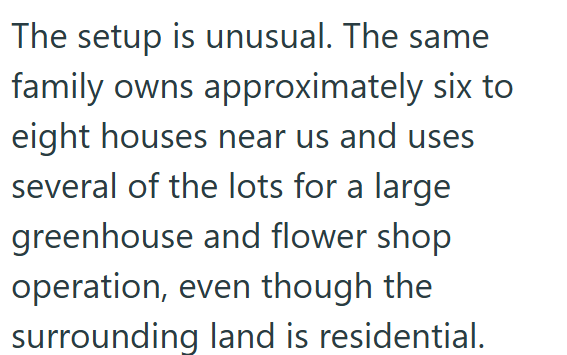 The setup is unusual. The same family owns approximately six to eight houses near us and uses several of the lots for a large greenhouse and flower shop operation, even though the surrounding land is residential.