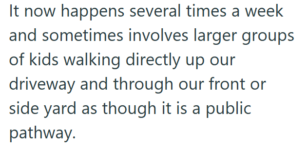 It now happens several times a week and sometimes involves larger groups of kids walking directly up our driveway and through our front or side yard as though it is a public pathway.