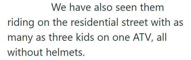 We have also seen them riding on the residential street with as many as three kids on one ATV, all without helmets.