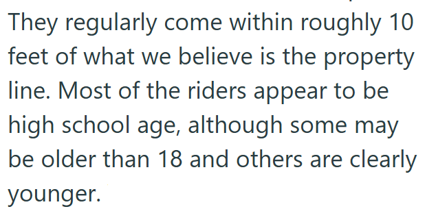 They regularly come within roughly 10 feet of what we believe is the property line. Most of the riders appear to be high school age, although some may be older than 18 and others are clearly younger.