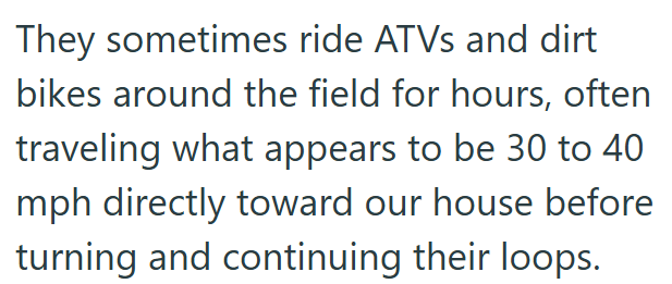 They sometimes ride ATVs and dirt bikes around the field for hours, often traveling what appears to be 30 to 40 mph directly toward our house before turning and continuing their loops.