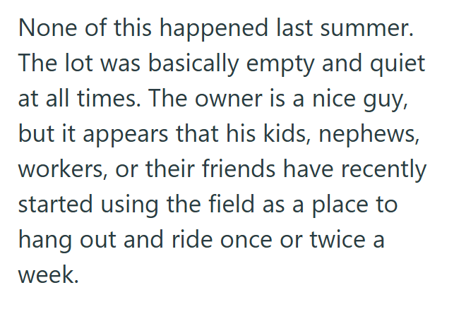 None of this happened last summer. The lot was basically empty and quiet at all times. The owner is a nice guy, but it appears that his kids, nephews, workers, or their friends have recently started using the field as a place to hang out and ride once or twice a week.