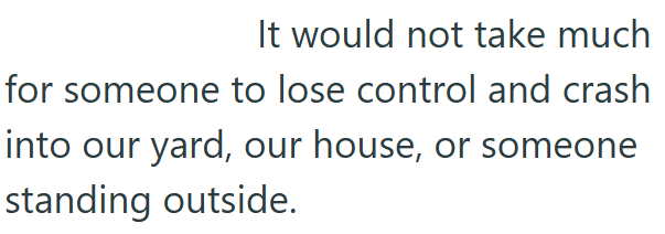 It would not take much for someone to lose control and crash into our yard, our house, or someone standing outside.