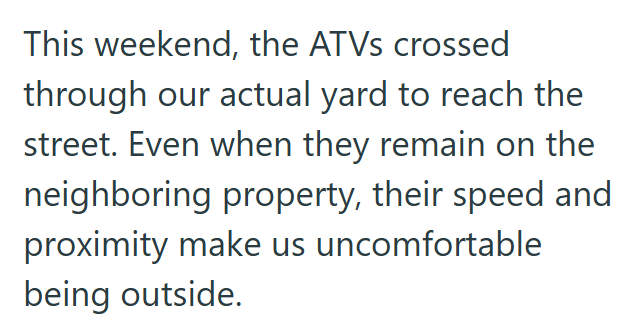 This weekend, the ATVs crossed through our actual yard to reach the street. Even when they remain on the neighboring property, their speed and proximity make us uncomfortable being outside.