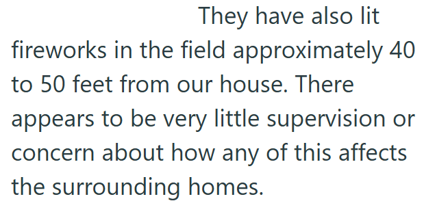 They have also lit fireworks in the field approximately 40 to 50 feet from our house. There appears to be very little supervision or concern about how any of this affects the surrounding homes.