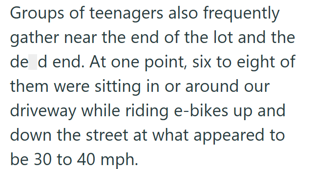 Groups of teenagers also frequently gather near the end of the lot and the de d end. At one point, six to eight of them were sitting in or around our driveway while riding e-bikes up and down the street at what appeared to be 30 to 40 mph.