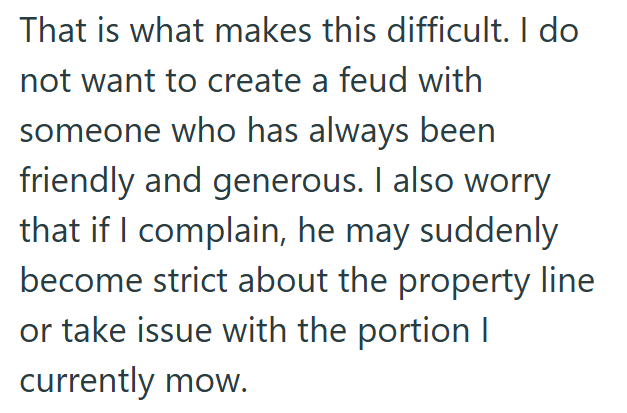 That is what makes this difficult. I do not want to create a feud with someone who has always been friendly and generous. I also worry that if I complain, he may suddenly become strict about the property line or take issue with the portion I currently mow.