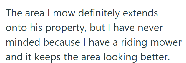 The area I mow definitely extends onto his property, but I have never minded because I have a riding mower and it keeps the area looking better.