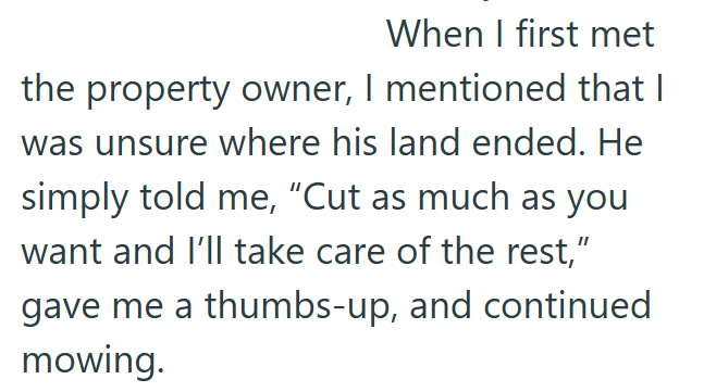 When I first met the property owner, I mentioned that I was unsure where his land ended. He simply told me, "Cut as much as you want and I'll take care of the rest,” gave me a thumbs-up, and continued mowing.