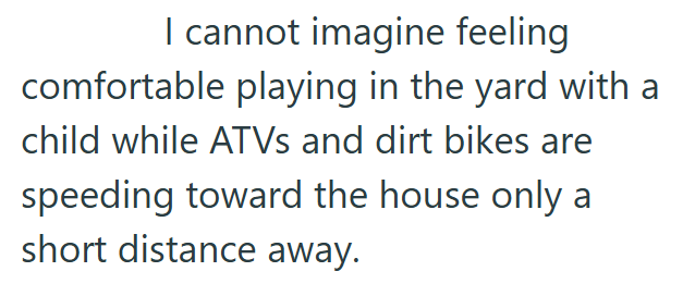 I cannot imagine feeling comfortable playing in the yard with a child while ATVs and dirt bikes are speeding toward the house only a short distance away.