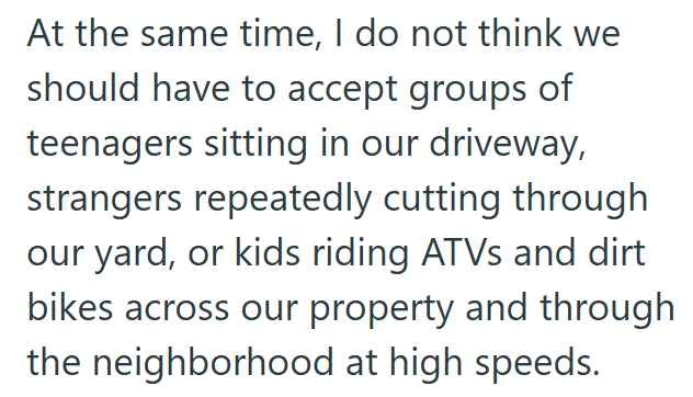 At the same time, I do not think we should have to accept groups of teenagers sitting in our driveway, strangers repeatedly cutting through our yard, or kids riding ATVs and dirt bikes across our property and through the neighborhood at high speeds.
