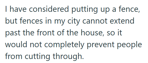 I have considered putting up a fence, but fences in my city cannot extend past the front of the house, so it would not completely prevent people from cutting through.