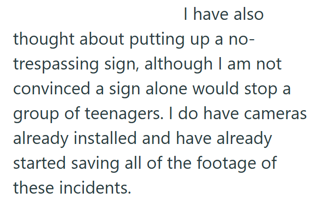 I have also thought about putting up a no- trespassing sign, although I am not convinced a sign alone would stop a group of teenagers. I do have cameras already installed and have already started saving all of the footage of these incidents.