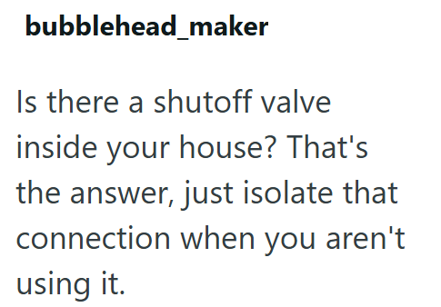 bubblehead_maker Is there a shutoff valve inside your house? That's the answer, just isolate that connection when you aren't using it.