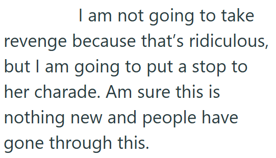 I am not going to take revenge because that's ridiculous, but I am going to put a stop to her charade. Am sure this is nothing new and people have gone through this.
