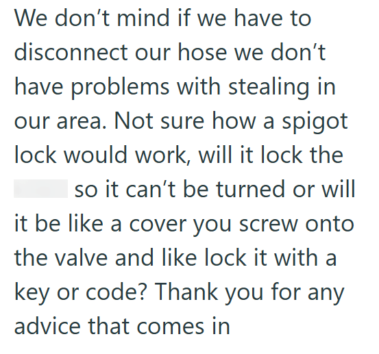 We don't mind if we have to disconnect our hose we don't have problems with stealing in our area. Not sure how a spigot lock would work, will it lock the so it can't be turned or will it be like a cover you screw onto the valve and like lock it with a key or code? Thank you for any advice that comes in