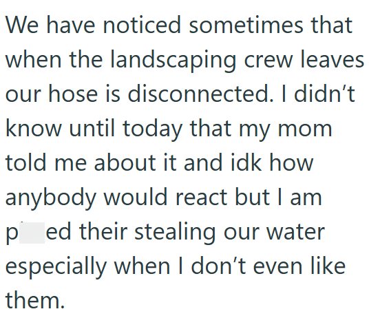 We have noticed sometimes that when the landscaping crew leaves our hose is disconnected. I didn't know until today that my mom told me about it and idk how anybody would react but I am ped their stealing our water especially when I don't even like them.