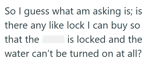 So I guess what am asking is; is there any like lock I can buy so that the is locked and the water can't be turned on at all?