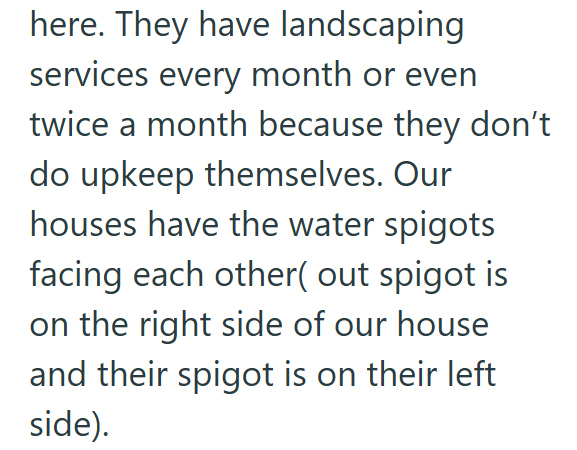 here. They have landscaping services every month or even twice a month because they don't do upkeep themselves. Our houses have the water spigots facing each other( out spigot is on the right side of our house and their spigot is on their left side).
