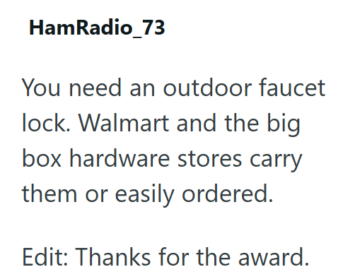 HamRadio_73 You need an outdoor faucet lock. Walmart and the big box hardware stores carry them or easily ordered. Edit: Thanks for the award.