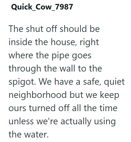 Quick_Cow_7987 The shut off should be inside the house, right where the pipe goes through the wall to the spigot. We have a safe, quiet neighborhood but we keep ours turned off all the time unless we're actually using the water.