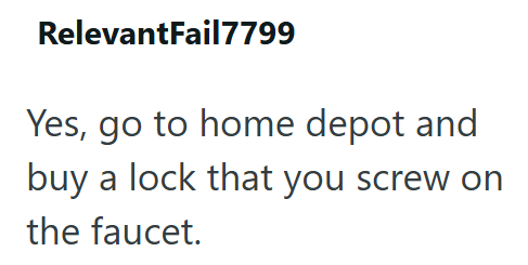RelevantFail7799 Yes, go to home depot and buy a lock that you screw on the faucet.