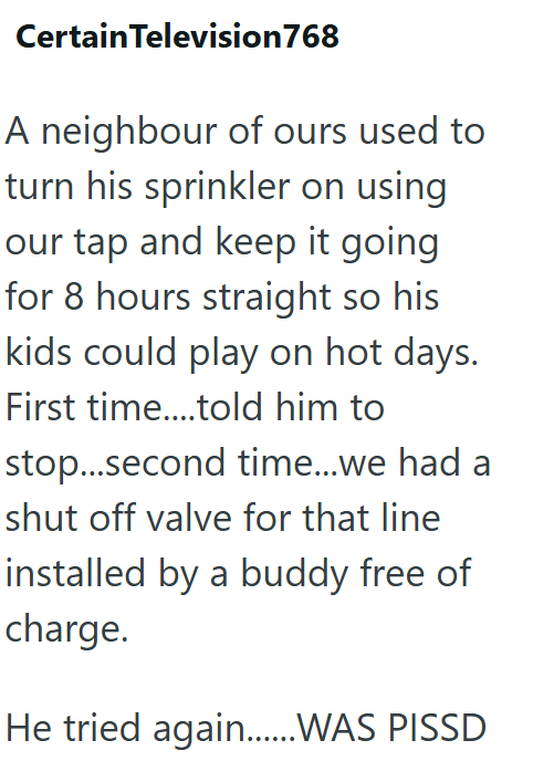 Certain Television 768 A neighbour of ours used to turn his sprinkler on using our tap and keep it going for 8 hours straight so his kids could play on hot days. First time....told him to stop...second time...we had a shut off valve for that line installed by a buddy free of charge. He tried again.......WAS PISSD