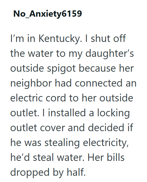 No_Anxiety6159 I'm in Kentucky. I shut off the water to my daughter's outside spigot because her neighbor had connected an electric cord to her outside outlet. I installed a locking outlet cover and decided if he was stealing electricity, he'd steal water. Her bills dropped by half.